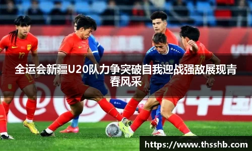 全运会新疆U20队力争突破自我迎战强敌展现青春风采