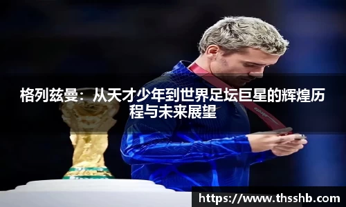 格列兹曼：从天才少年到世界足坛巨星的辉煌历程与未来展望